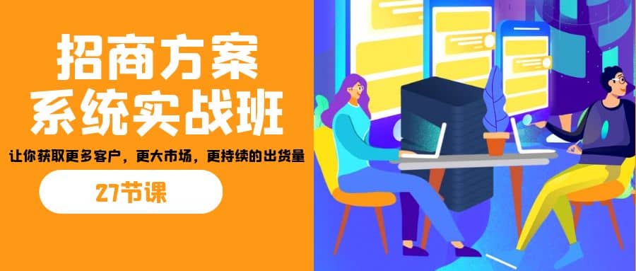 招商・方案系统实战班：让你获取更多客户，更大市场，更持续的出货量(27节)