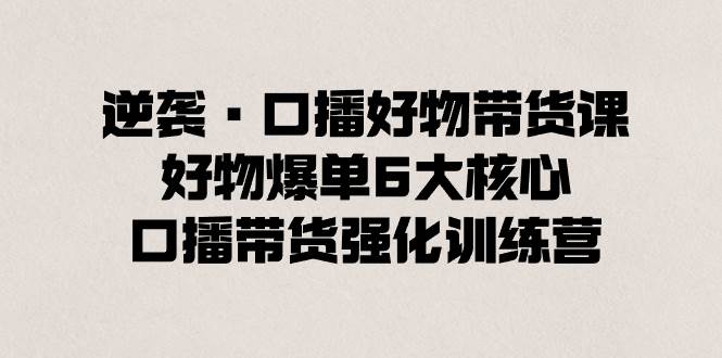 逆袭・口播好物带货课，好物爆单6大核心，口播带货强化训练营