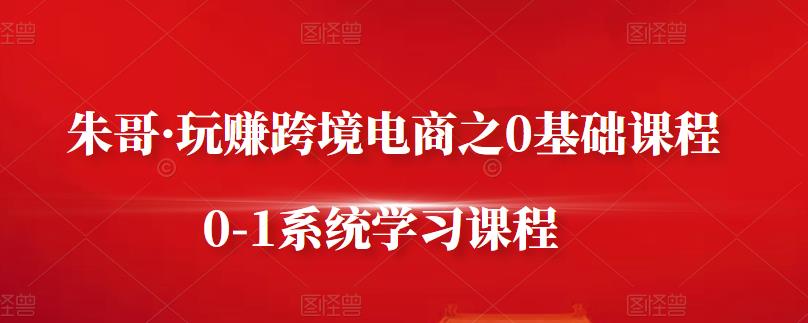 朱哥・玩赚跨境电商之0基础课程，0-1系统学习课程