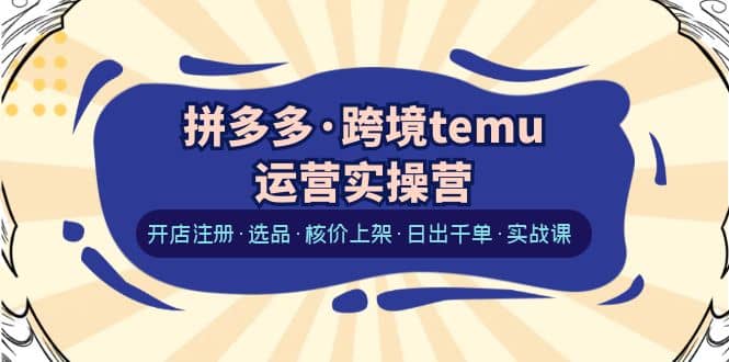 拼多多・跨境temu运营实操营：开店注册・选品・核价上架・日出千单・实战课