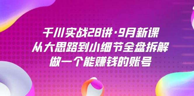 千川实战28讲・9月新课：从大思路到小细节全盘拆解，做一个能赚钱的账号