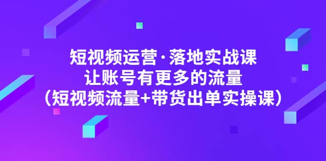 短视频运营・落地实战课 让账号有更多的流量（短视频流量+带货出单实操）
