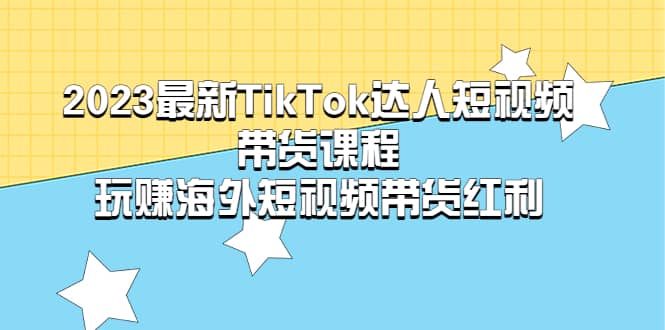 2023最新TikTok・达人短视频带货课程，玩赚海外短视频带货・红利