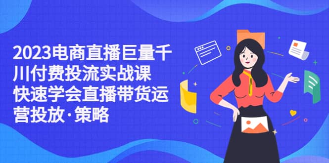 2023电商直播巨量千川付费投流实战课，快速学会直播带货运营投放・策略